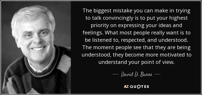 The biggest mistake you can make in trying to talk convincingly is to put your highest priority on expressing your ideas and feelings. What most people really want is to be listened to, respected, and understood. The moment people see that they are being understood, they become more motivated to understand your point of view. - David D. Burns