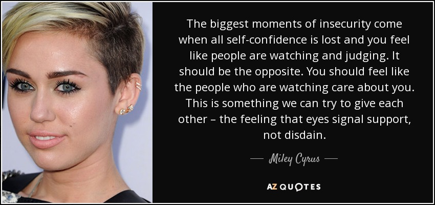 The biggest moments of insecurity come when all self-confidence is lost and you feel like people are watching and judging. It should be the opposite. You should feel like the people who are watching care about you. This is something we can try to give each other – the feeling that eyes signal support, not disdain. - Miley Cyrus
