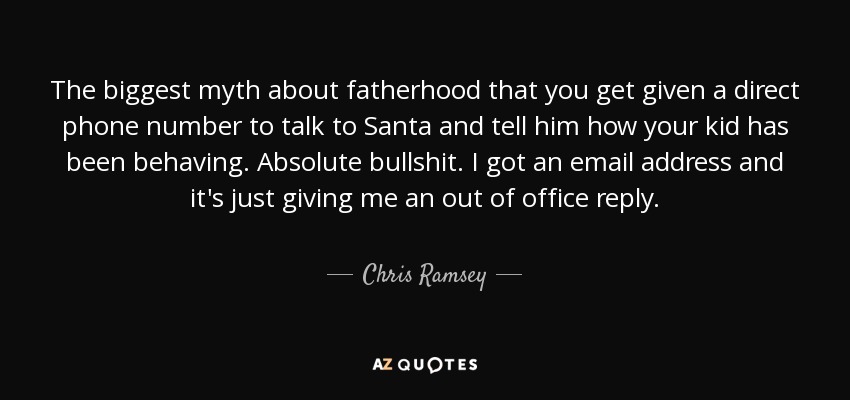 The biggest myth about fatherhood that you get given a direct phone number to talk to Santa and tell him how your kid has been behaving. Absolute bullshit. I got an email address and it's just giving me an out of office reply. - Chris Ramsey