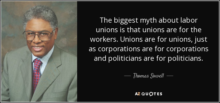 The biggest myth about labor unions is that unions are for the workers. Unions are for unions, just as corporations are for corporations and politicians are for politicians. - Thomas Sowell