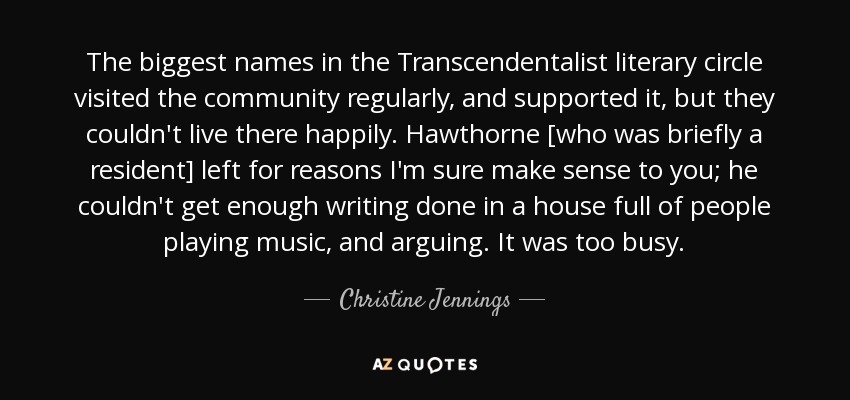 The biggest names in the Transcendentalist literary circle visited the community regularly, and supported it, but they couldn't live there happily. Hawthorne [who was briefly a resident] left for reasons I'm sure make sense to you; he couldn't get enough writing done in a house full of people playing music, and arguing. It was too busy. - Christine Jennings