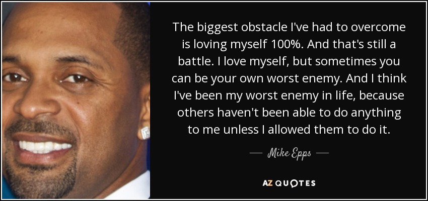The biggest obstacle I've had to overcome is loving myself 100%. And that's still a battle. I love myself, but sometimes you can be your own worst enemy. And I think I've been my worst enemy in life, because others haven't been able to do anything to me unless I allowed them to do it. - Mike Epps