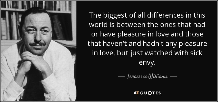 The biggest of all differences in this world is between the ones that had or have pleasure in love and those that haven't and hadn't any pleasure in love, but just watched with sick envy. - Tennessee Williams