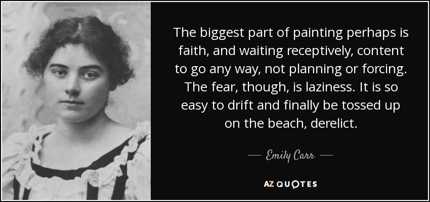 The biggest part of painting perhaps is faith, and waiting receptively, content to go any way, not planning or forcing. The fear, though, is laziness. It is so easy to drift and finally be tossed up on the beach, derelict. - Emily Carr