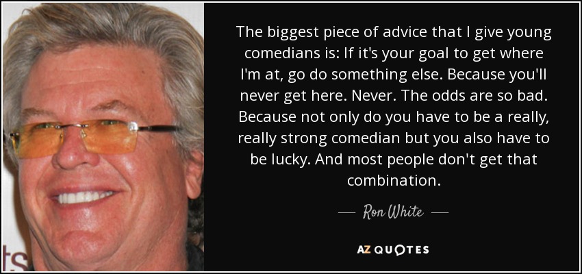The biggest piece of advice that I give young comedians is: If it's your goal to get where I'm at, go do something else. Because you'll never get here. Never. The odds are so bad. Because not only do you have to be a really, really strong comedian but you also have to be lucky. And most people don't get that combination. - Ron White