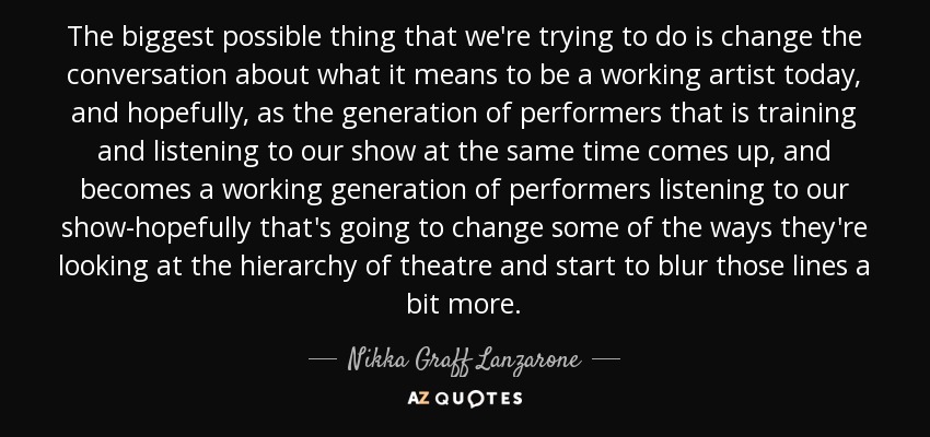 The biggest possible thing that we're trying to do is change the conversation about what it means to be a working artist today, and hopefully, as the generation of performers that is training and listening to our show at the same time comes up, and becomes a working generation of performers listening to our show-hopefully that's going to change some of the ways they're looking at the hierarchy of theatre and start to blur those lines a bit more. - Nikka Graff Lanzarone