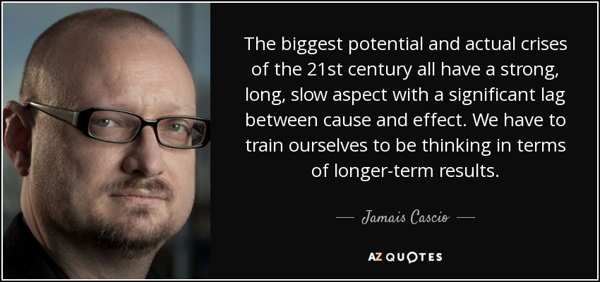 The biggest potential and actual crises of the 21st century all have a strong, long, slow aspect with a significant lag between cause and effect. We have to train ourselves to be thinking in terms of longer-term results. - Jamais Cascio