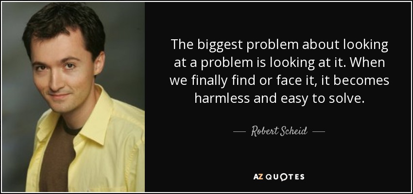 The biggest problem about looking at a problem is looking at it. When we finally find or face it, it becomes harmless and easy to solve. - Robert Scheid