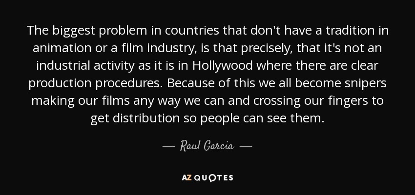 The biggest problem in countries that don't have a tradition in animation or a film industry, is that precisely, that it's not an industrial activity as it is in Hollywood where there are clear production procedures. Because of this we all become snipers making our films any way we can and crossing our fingers to get distribution so people can see them. - Raul Garcia