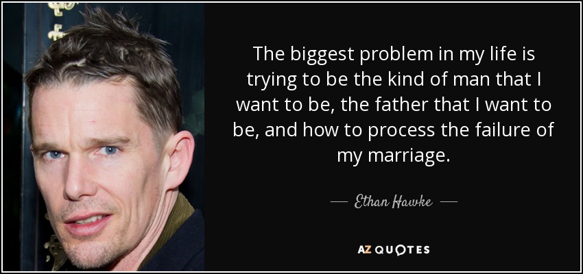 The biggest problem in my life is trying to be the kind of man that I want to be, the father that I want to be, and how to process the failure of my marriage. - Ethan Hawke