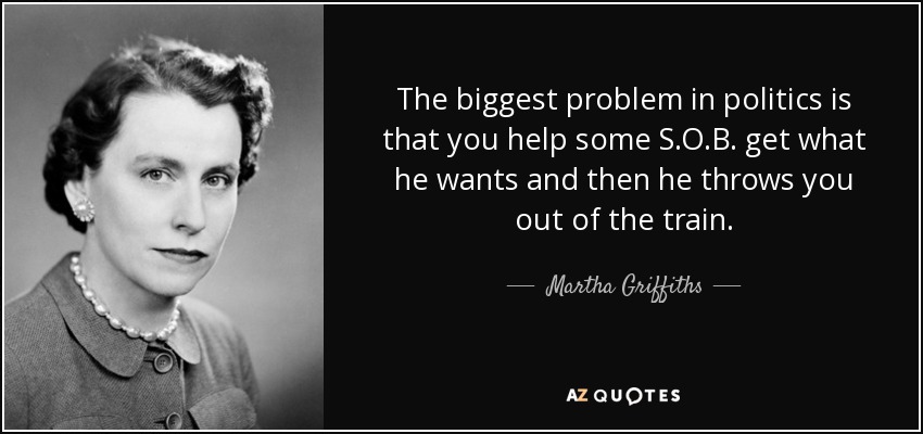 The biggest problem in politics is that you help some S.O.B. get what he wants and then he throws you out of the train. - Martha Griffiths