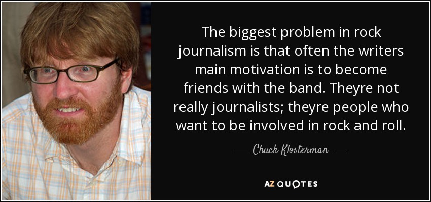 The biggest problem in rock journalism is that often the writers main motivation is to become friends with the band. Theyre not really journalists; theyre people who want to be involved in rock and roll. - Chuck Klosterman