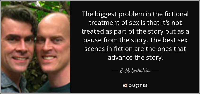 The biggest problem in the fictional treatment of sex is that it's not treated as part of the story but as a pause from the story. The best sex scenes in fiction are the ones that advance the story. - K. M. Soehnlein