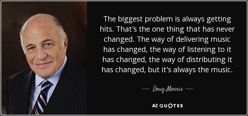The biggest problem is always getting hits. That's the one thing that has never changed. The way of delivering music has changed, the way of listening to it has changed, the way of distributing it has changed, but it's always the music. - Doug Morris