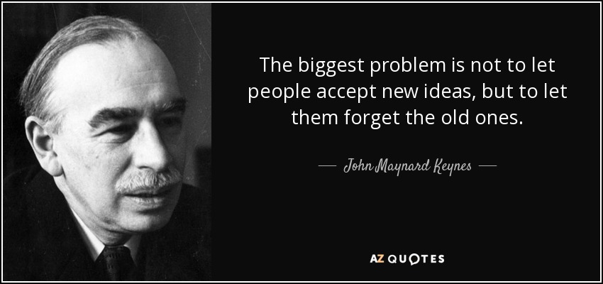 The biggest problem is not to let people accept new ideas, but to let them forget the old ones. - John Maynard Keynes