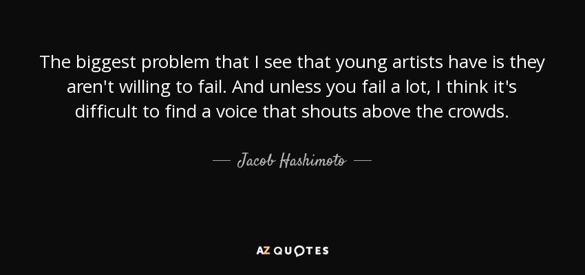 The biggest problem that I see that young artists have is they aren't willing to fail. And unless you fail a lot, I think it's difficult to find a voice that shouts above the crowds. - Jacob Hashimoto