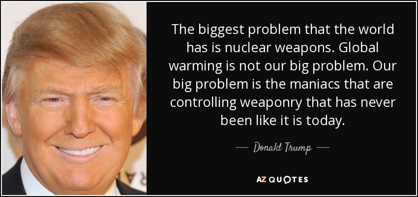 The biggest problem that the world has is nuclear weapons. Global warming is not our big problem. Our big problem is the maniacs that are controlling weaponry that has never been like it is today. - Donald Trump