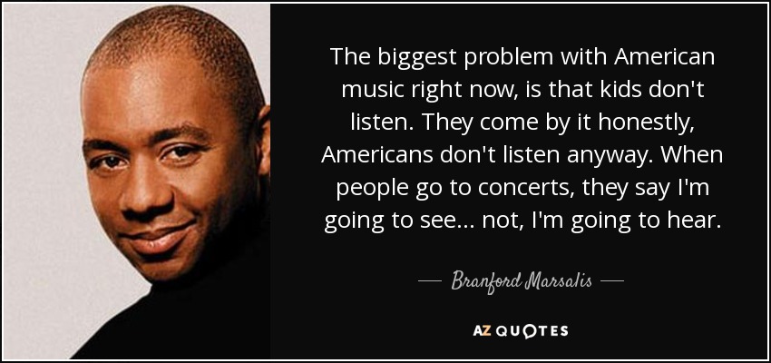 The biggest problem with American music right now, is that kids don't listen. They come by it honestly, Americans don't listen anyway. When people go to concerts, they say I'm going to see... not, I'm going to hear. - Branford Marsalis