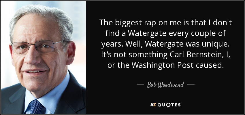 The biggest rap on me is that I don't find a Watergate every couple of years. Well, Watergate was unique. It's not something Carl Bernstein, I, or the Washington Post caused. - Bob Woodward