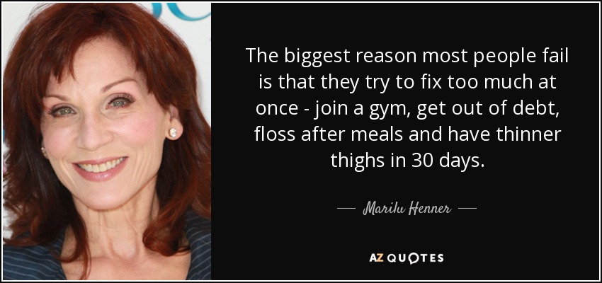 The biggest reason most people fail is that they try to fix too much at once - join a gym, get out of debt, floss after meals and have thinner thighs in 30 days. - Marilu Henner