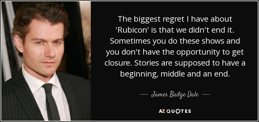 The biggest regret I have about 'Rubicon' is that we didn't end it. Sometimes you do these shows and you don't have the opportunity to get closure. Stories are supposed to have a beginning, middle and an end. - James Badge Dale