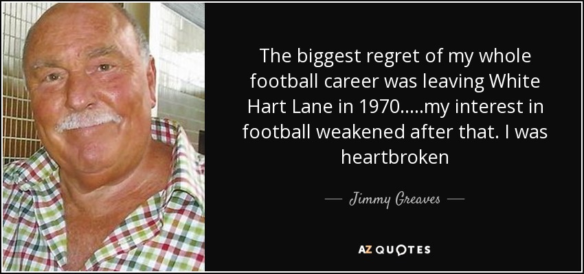 The biggest regret of my whole football career was leaving White Hart Lane in 1970.....my interest in football weakened after that. I was heartbroken - Jimmy Greaves