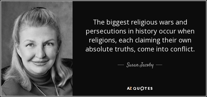 The biggest religious wars and persecutions in history occur when religions, each claiming their own absolute truths, come into conflict. - Susan Jacoby