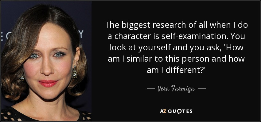 The biggest research of all when I do a character is self-examination. You look at yourself and you ask, 'How am I similar to this person and how am I different?' - Vera Farmiga