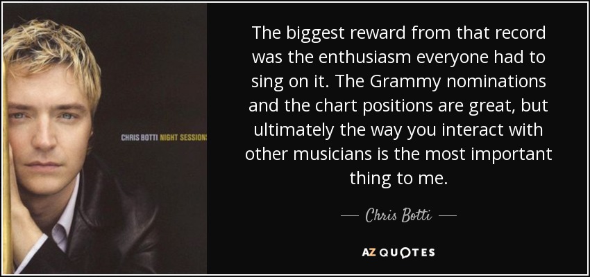 The biggest reward from that record was the enthusiasm everyone had to sing on it. The Grammy nominations and the chart positions are great, but ultimately the way you interact with other musicians is the most important thing to me. - Chris Botti