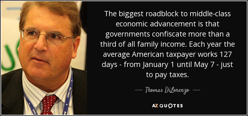 The biggest roadblock to middle-class economic advancement is that governments confiscate more than a third of all family income. Each year the average American taxpayer works 127 days - from January 1 until May 7 - just to pay taxes. - Thomas DiLorenzo