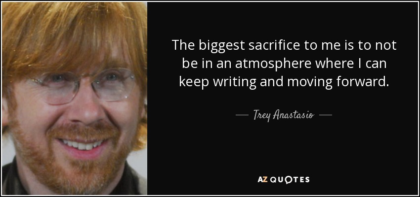 The biggest sacrifice to me is to not be in an atmosphere where I can keep writing and moving forward. - Trey Anastasio