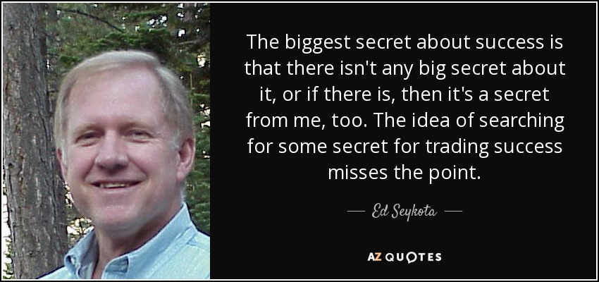 The biggest secret about success is that there isn't any big secret about it, or if there is, then it's a secret from me, too. The idea of searching for some secret for trading success misses the point. - Ed Seykota