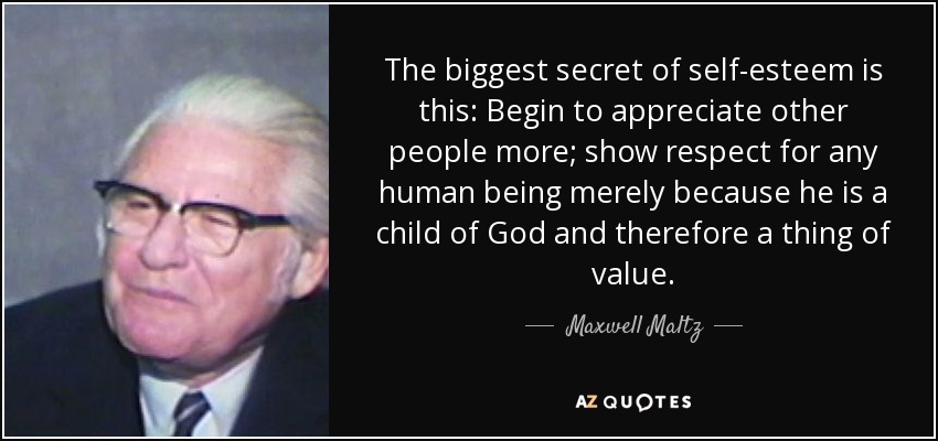 The biggest secret of self-esteem is this: Begin to appreciate other people more; show respect for any human being merely because he is a child of God and therefore a thing of value. - Maxwell Maltz