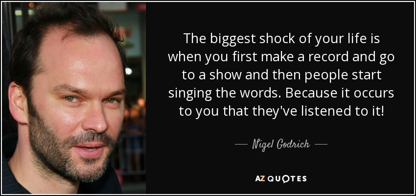 The biggest shock of your life is when you first make a record and go to a show and then people start singing the words. Because it occurs to you that they've listened to it! - Nigel Godrich
