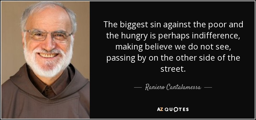 The biggest sin against the poor and the hungry is perhaps indifference, making believe we do not see, passing by on the other side of the street. - Raniero Cantalamessa