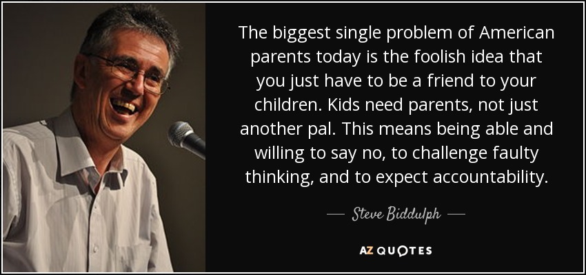 The biggest single problem of American parents today is the foolish idea that you just have to be a friend to your children. Kids need parents, not just another pal. This means being able and willing to say no, to challenge faulty thinking, and to expect accountability. - Steve Biddulph