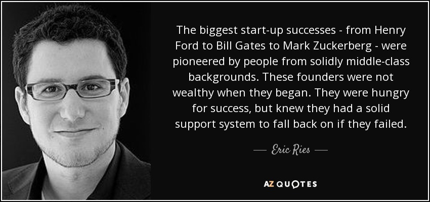 The biggest start-up successes - from Henry Ford to Bill Gates to Mark Zuckerberg - were pioneered by people from solidly middle-class backgrounds. These founders were not wealthy when they began. They were hungry for success, but knew they had a solid support system to fall back on if they failed. - Eric Ries