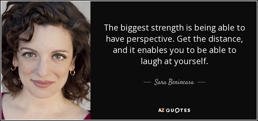 The biggest strength is being able to have perspective. Get the distance, and it enables you to be able to laugh at yourself. - Sara Benincasa