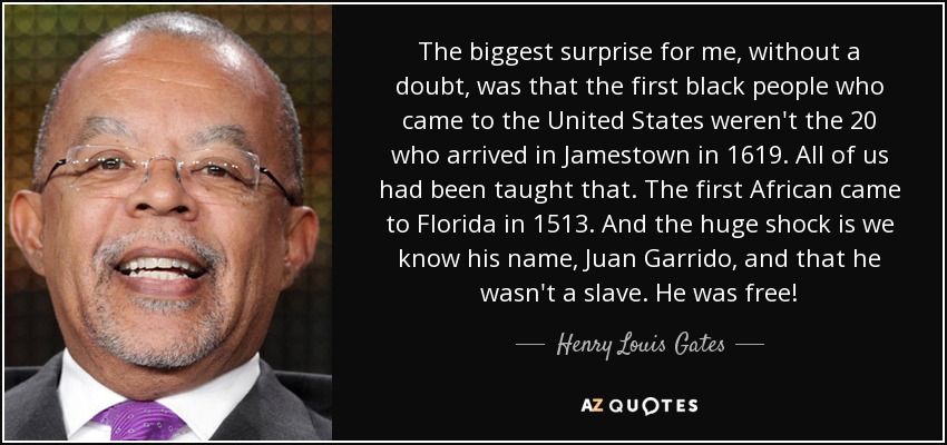 The biggest surprise for me, without a doubt, was that the first black people who came to the United States weren't the 20 who arrived in Jamestown in 1619. All of us had been taught that. The first African came to Florida in 1513. And the huge shock is we know his name, Juan Garrido, and that he wasn't a slave. He was free! - Henry Louis Gates