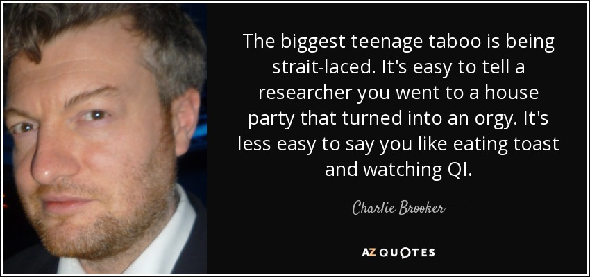 The biggest teenage taboo is being strait-laced. It's easy to tell a researcher you went to a house party that turned into an orgy. It's less easy to say you like eating toast and watching QI. - Charlie Brooker