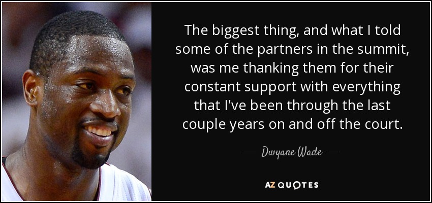 The biggest thing, and what I told some of the partners in the summit, was me thanking them for their constant support with everything that I've been through the last couple years on and off the court. - Dwyane Wade