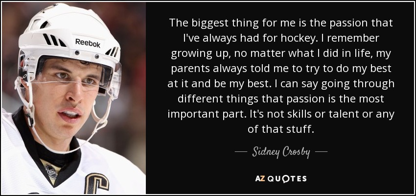The biggest thing for me is the passion that I've always had for hockey. I remember growing up, no matter what I did in life, my parents always told me to try to do my best at it and be my best. I can say going through different things that passion is the most important part. It's not skills or talent or any of that stuff. - Sidney Crosby