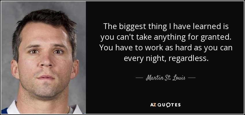 The biggest thing I have learned is you can't take anything for granted. You have to work as hard as you can every night, regardless. - Martin St. Louis