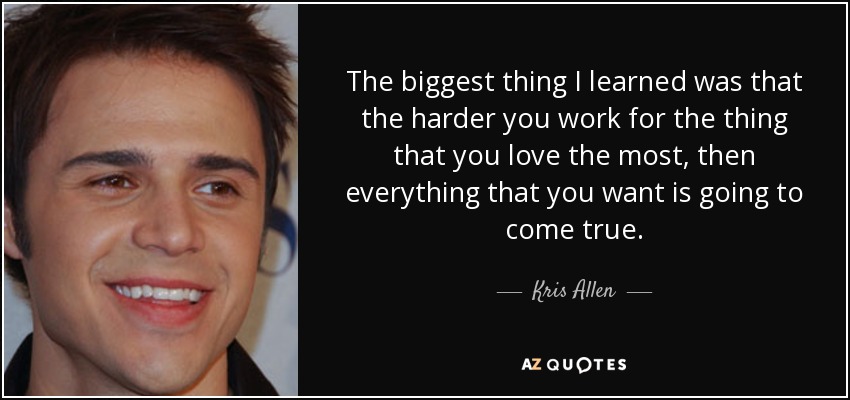 The biggest thing I learned was that the harder you work for the thing that you love the most, then everything that you want is going to come true. - Kris Allen