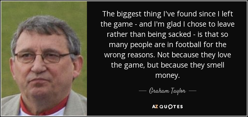 The biggest thing I've found since I left the game - and I'm glad I chose to leave rather than being sacked - is that so many people are in football for the wrong reasons. Not because they love the game, but because they smell money. - Graham Taylor
