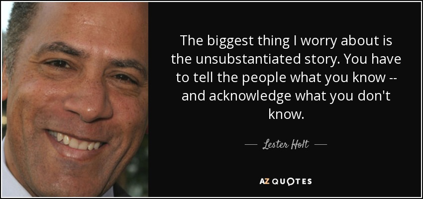 The biggest thing I worry about is the unsubstantiated story. You have to tell the people what you know -- and acknowledge what you don't know. - Lester Holt