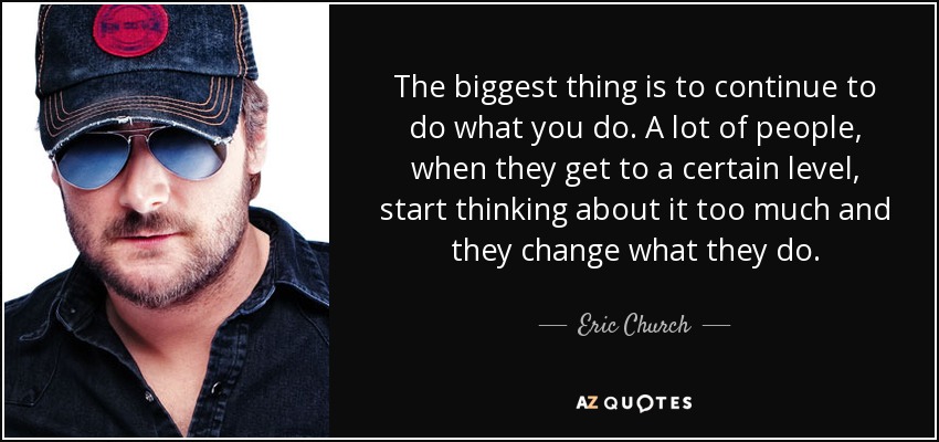 The biggest thing is to continue to do what you do. A lot of people, when they get to a certain level, start thinking about it too much and they change what they do. - Eric Church