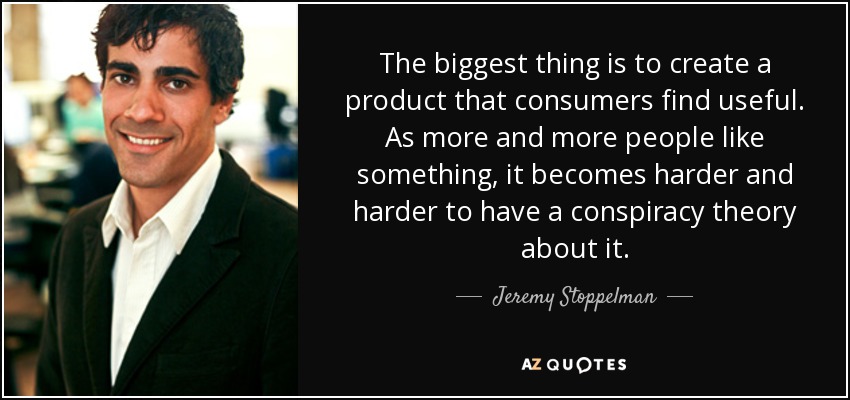 The biggest thing is to create a product that consumers find useful. As more and more people like something, it becomes harder and harder to have a conspiracy theory about it. - Jeremy Stoppelman