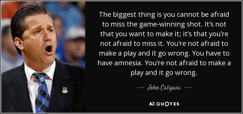 The biggest thing is you cannot be afraid to miss the game-winning shot. It's not that you want to make it; it's that you're not afraid to miss it. You're not afraid to make a play and it go wrong. You have to have amnesia. You're not afraid to make a play and it go wrong. - John Calipari