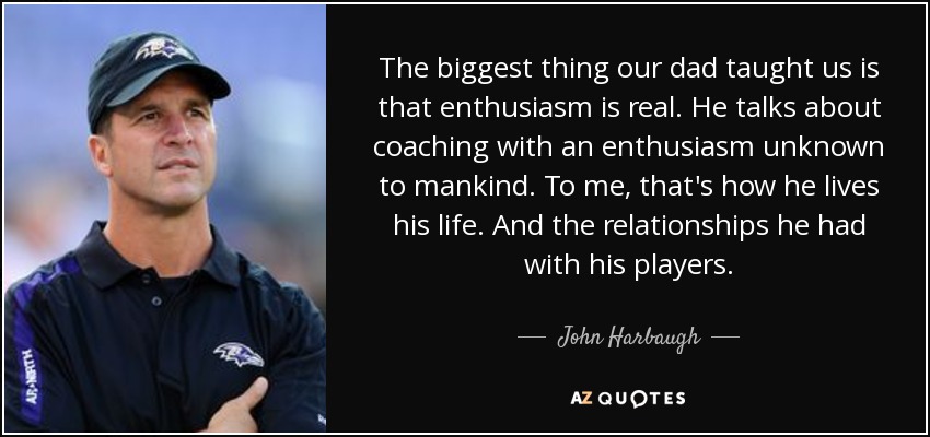 The biggest thing our dad taught us is that enthusiasm is real. He talks about coaching with an enthusiasm unknown to mankind. To me, that's how he lives his life. And the relationships he had with his players. - John Harbaugh